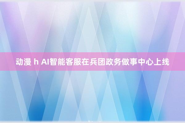 动漫 h AI智能客服在兵团政务做事中心上线