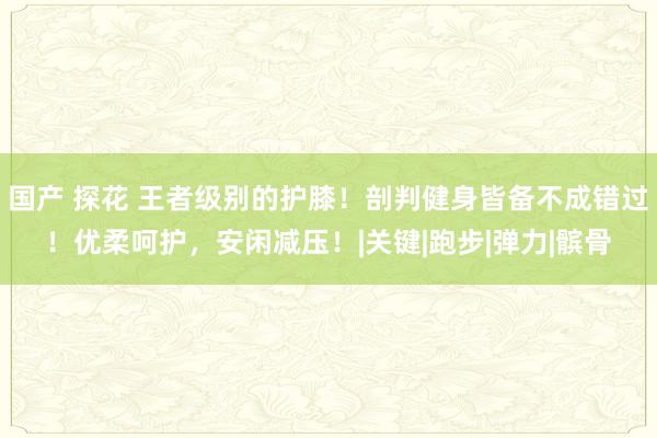 国产 探花 王者级别的护膝！剖判健身皆备不成错过！优柔呵护，安闲减压！|关键|跑步|弹力|髌骨