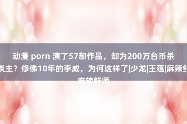 动漫 porn 演了57部作品，却为200万台币杀东谈主？修佛10年的李威，为何这样了|少龙|王蕴|麻辣鲜师