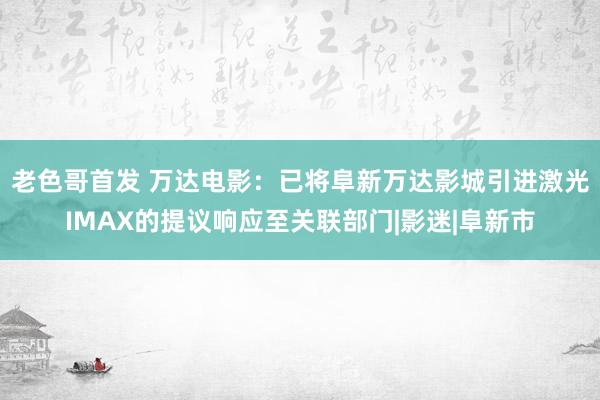 老色哥首发 万达电影：已将阜新万达影城引进激光IMAX的提议响应至关联部门|影迷|阜新市