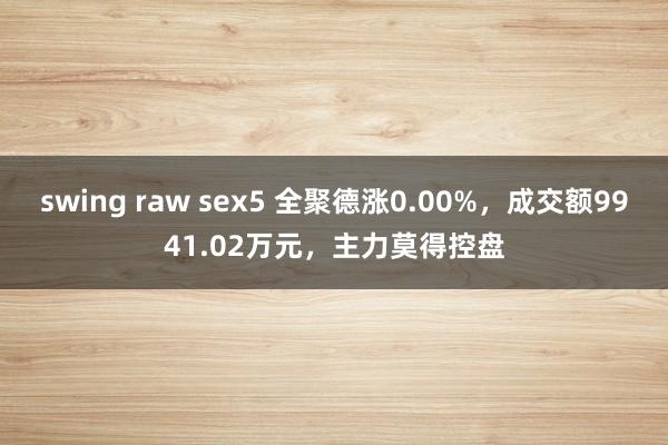 swing raw sex5 全聚德涨0.00%，成交额9941.02万元，主力莫得控盘
