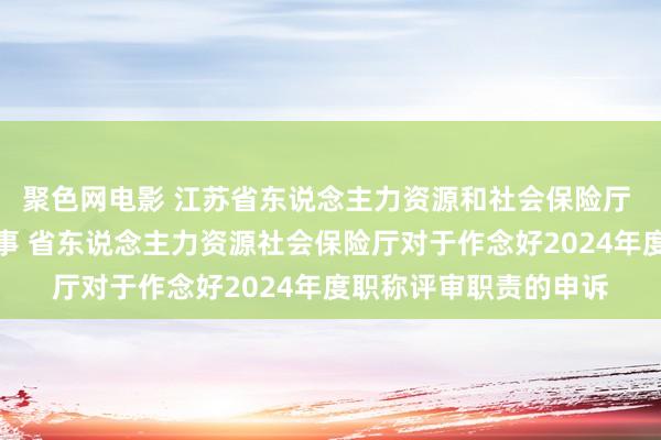 聚色网电影 江苏省东说念主力资源和社会保险厅 东说念主才东说念主事 省东说念主力资源社会保险厅对于作念好2024年度职称评审职责的申诉