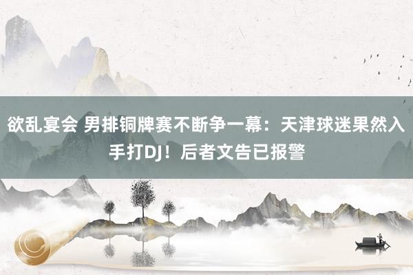 欲乱宴会 男排铜牌赛不断争一幕：天津球迷果然入手打DJ！后者文告已报警