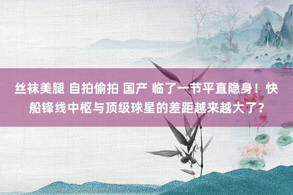 丝袜美腿 自拍偷拍 国产 临了一节平直隐身！快船锋线中枢与顶级球星的差距越来越大了？