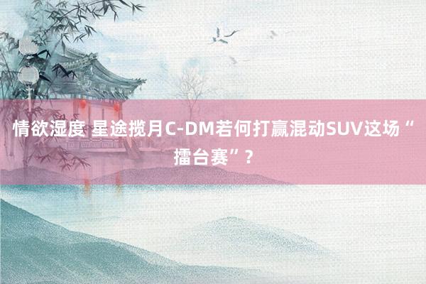 情欲湿度 星途揽月C-DM若何打赢混动SUV这场“擂台赛”？