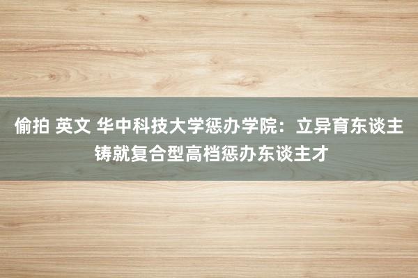 偷拍 英文 华中科技大学惩办学院：立异育东谈主 铸就复合型高档惩办东谈主才