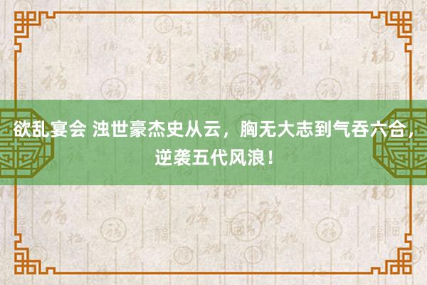 欲乱宴会 浊世豪杰史从云，胸无大志到气吞六合，逆袭五代风浪！