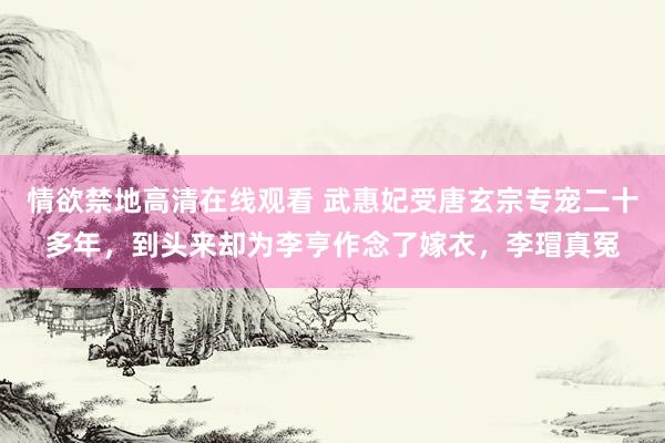 情欲禁地高清在线观看 武惠妃受唐玄宗专宠二十多年，到头来却为李亨作念了嫁衣，李瑁真冤