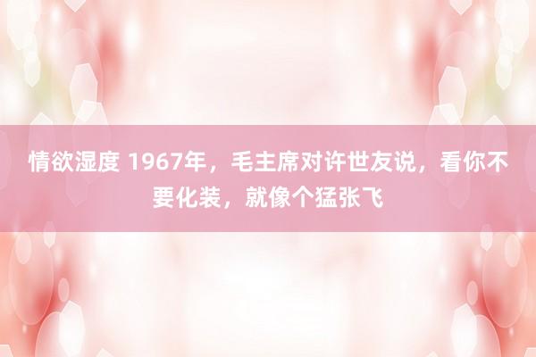 情欲湿度 1967年，毛主席对许世友说，看你不要化装，就像个猛张飞