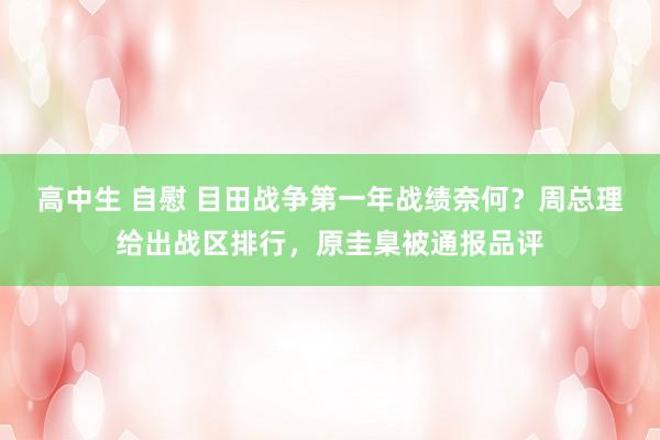 高中生 自慰 目田战争第一年战绩奈何？周总理给出战区排行，原圭臬被通报品评
