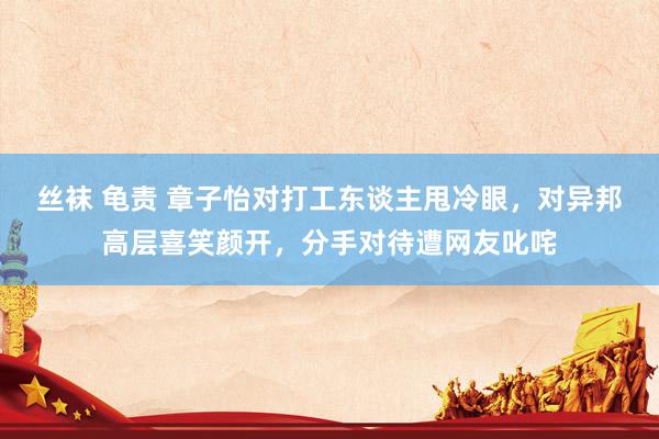 丝袜 龟责 章子怡对打工东谈主甩冷眼，对异邦高层喜笑颜开，分手对待遭网友叱咤