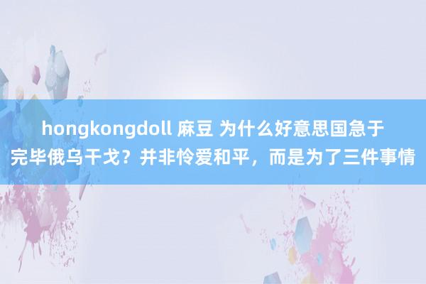 hongkongdoll 麻豆 为什么好意思国急于完毕俄乌干戈？并非怜爱和平，而是为了三件事情