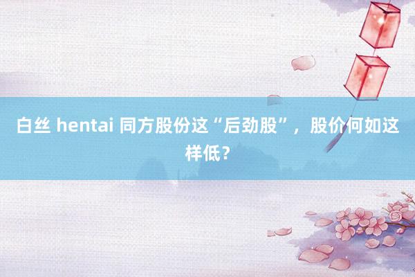 白丝 hentai 同方股份这“后劲股”，股价何如这样低？