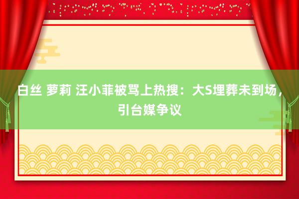 白丝 萝莉 汪小菲被骂上热搜：大S埋葬未到场，引台媒争议