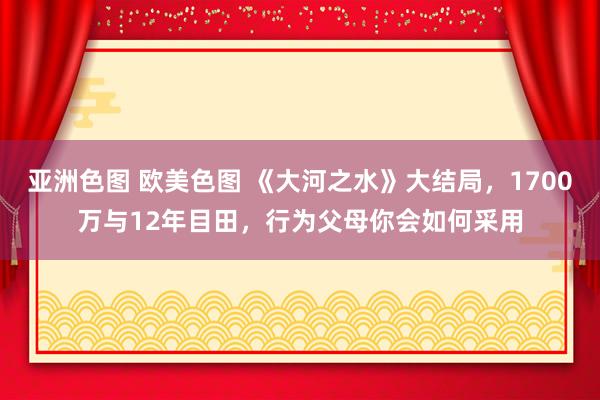 亚洲色图 欧美色图 《大河之水》大结局，1700万与12年目田，行为父母你会如何采用