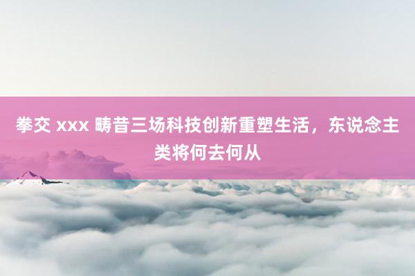 拳交 xxx 畴昔三场科技创新重塑生活，东说念主类将何去何从
