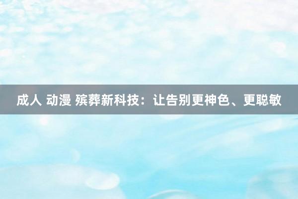 成人 动漫 殡葬新科技：让告别更神色、更聪敏