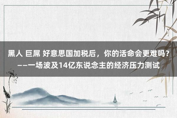 黑人 巨屌 好意思国加税后，你的活命会更难吗？——一场波及14亿东说念主的经济压力测试