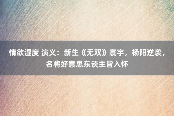 情欲湿度 演义：新生《无双》寰宇，杨阳逆袭，名将好意思东谈主皆入怀