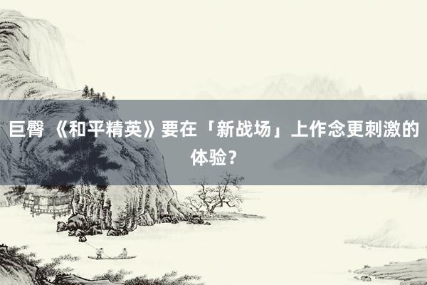 巨臀 《和平精英》要在「新战场」上作念更刺激的体验？
