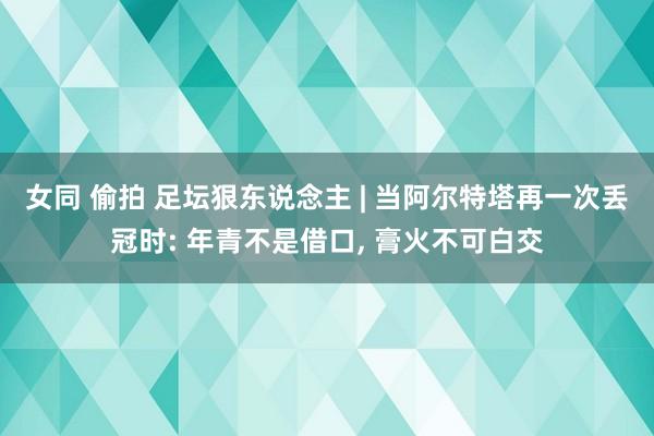女同 偷拍 足坛狠东说念主 | 当阿尔特塔再一次丢冠时: 年青不是借口， 膏火不可白交