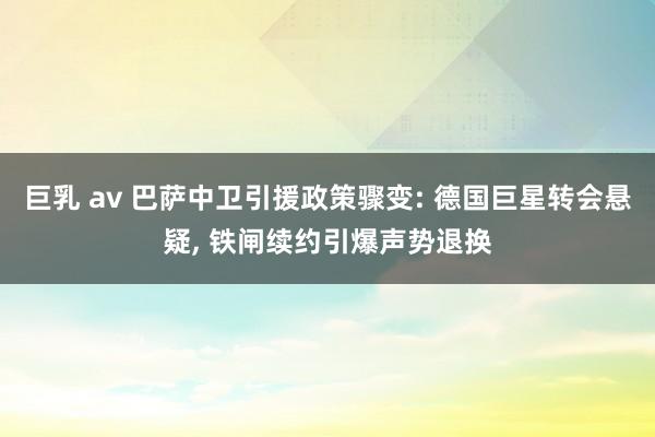 巨乳 av 巴萨中卫引援政策骤变: 德国巨星转会悬疑， 铁闸续约引爆声势退换