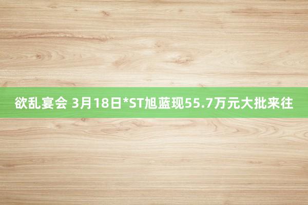 欲乱宴会 3月18日*ST旭蓝现55.7万元大批来往