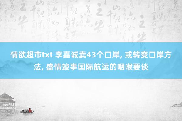 情欲超市txt 李嘉诚卖43个口岸， 或转变口岸方法， 盛情竣事国际航运的咽喉要谈