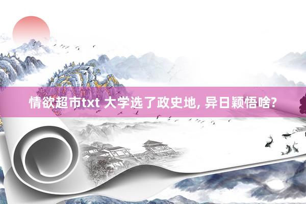情欲超市txt 大学选了政史地， 异日颖悟啥?