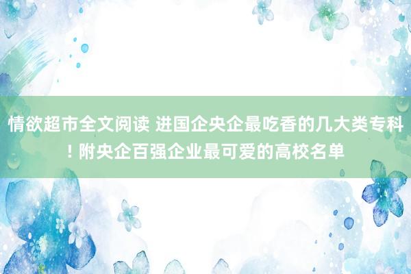 情欲超市全文阅读 进国企央企最吃香的几大类专科! 附央企百强企业最可爱的高校名单