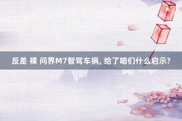 反差 裸 问界M7智驾车祸， 给了咱们什么启示?