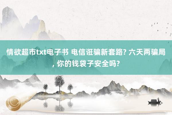 情欲超市txt电子书 电信诳骗新套路? 六天两骗局， 你的钱袋子安全吗?