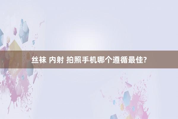 丝袜 内射 拍照手机哪个遵循最佳?