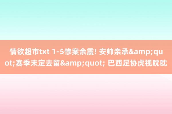 情欲超市txt 1-5惨案余震! 安帅亲承&quot;赛季末定去留&quot; 巴西足协虎视眈眈
