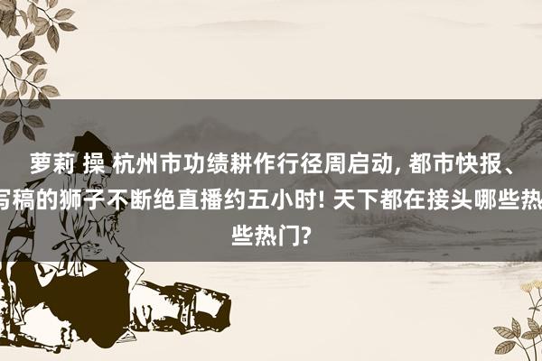 萝莉 操 杭州市功绩耕作行径周启动， 都市快报、爱写稿的狮子不断绝直播约五小时! 天下都在接头哪些热门?