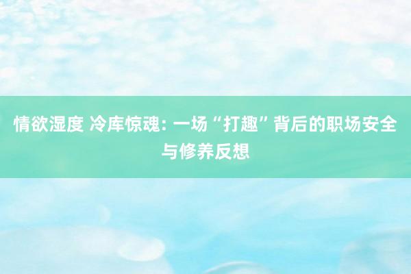 情欲湿度 冷库惊魂: 一场“打趣”背后的职场安全与修养反想