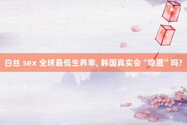 白丝 sex 全球最低生养率， 韩国真实会“隐匿”吗?