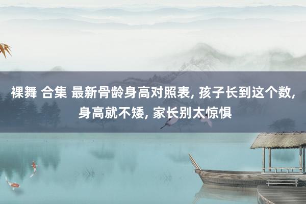 裸舞 合集 最新骨龄身高对照表， 孩子长到这个数， 身高就不矮， 家长别太惊惧