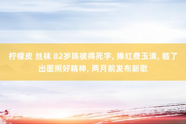 柠檬皮 丝袜 82岁陈彼得死字， 捧红费玉清， 临了出面照好精神， 两月前发布新歌