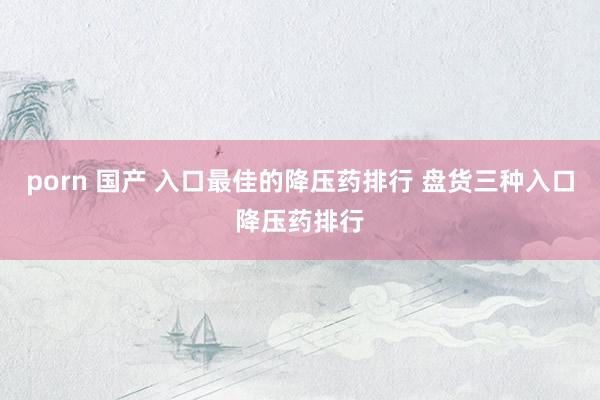 porn 国产 入口最佳的降压药排行 盘货三种入口降压药排行