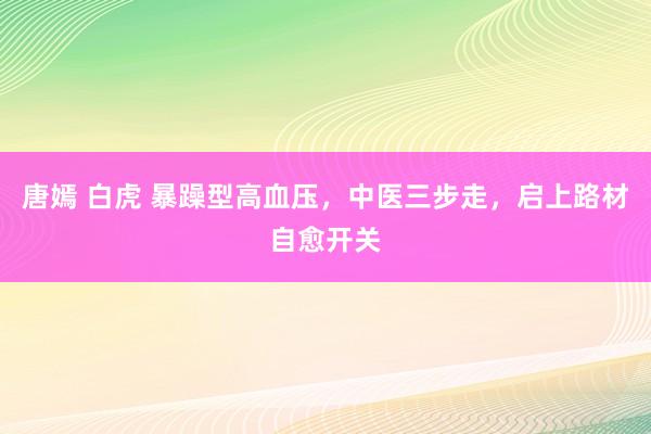 唐嫣 白虎 暴躁型高血压，中医三步走，启上路材自愈开关