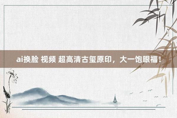 ai换脸 视频 超高清古玺原印，大一饱眼福！