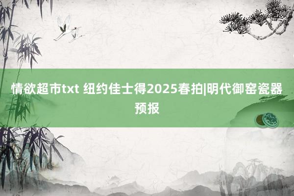 情欲超市txt 纽约佳士得2025春拍|明代御窑瓷器预报