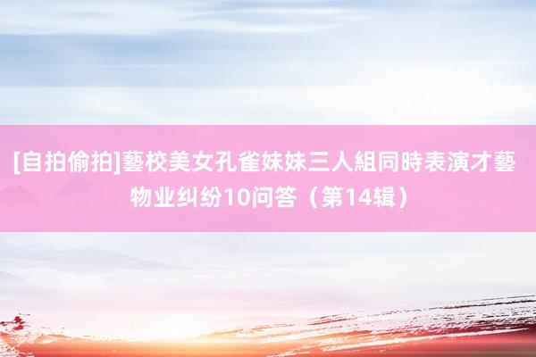 [自拍偷拍]藝校美女孔雀妹妹三人組同時表演才藝 物业纠纷10问答（第14辑）