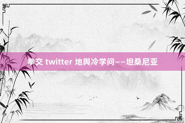拳交 twitter 地舆冷学问——坦桑尼亚