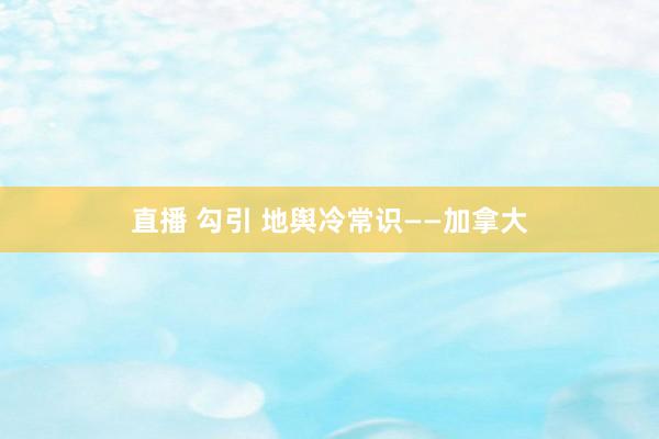 直播 勾引 地舆冷常识——加拿大