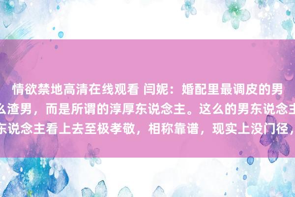 情欲禁地高清在线观看 闫妮：婚配里最调皮的男东说念主，其实不是什么渣男，而是所谓的淳厚东说念主。这么的男东说念主看上去至极孝敬，相称靠谱，现实上没门径，没担当，还死要面