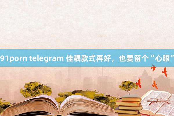 91porn telegram 佳耦款式再好，也要留个“心眼”