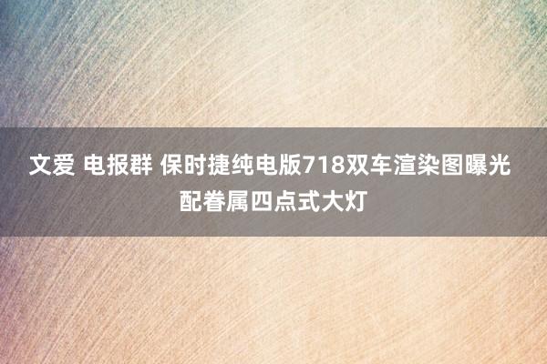 文爱 电报群 保时捷纯电版718双车渲染图曝光 配眷属四点式大灯